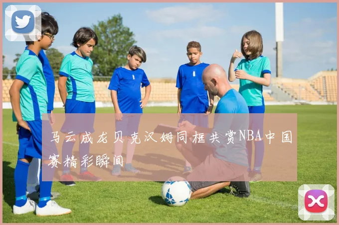 马云成龙贝克汉姆同框共赏NBA中国赛精彩瞬间