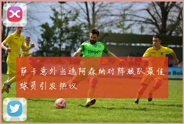 萨卡意外当选阿森纳对阵狼队最佳球员引发热议