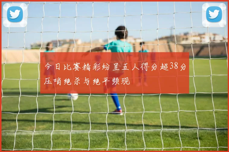 今日比赛精彩纷呈五人得分超38分压哨绝杀与绝平频现