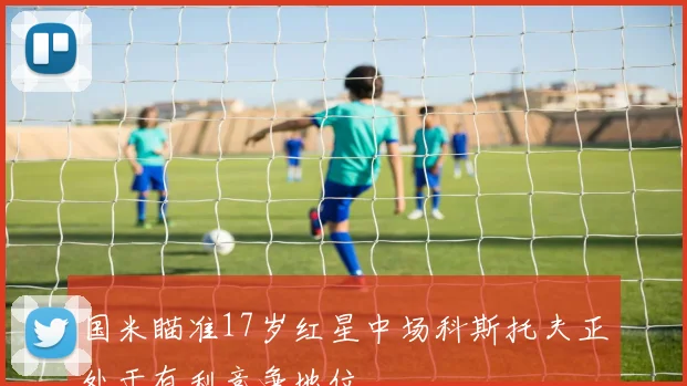 国米瞄准17岁红星中场科斯托夫正处于有利竞争地位