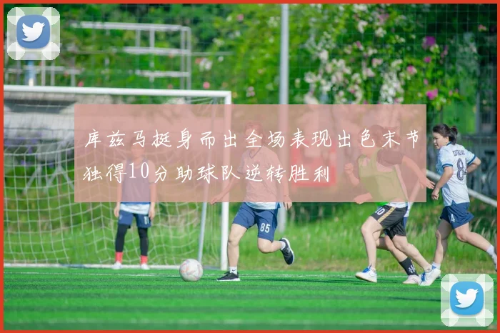 库兹马挺身而出全场表现出色末节独得10分助球队逆转胜利