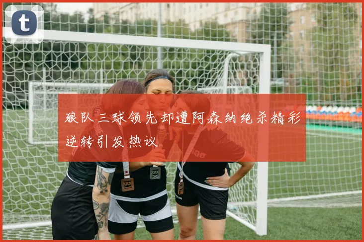 狼队三球领先却遭阿森纳绝杀精彩逆转引发热议