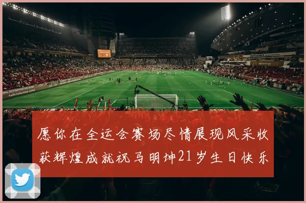 愿你在全运会赛场尽情展现风采收获辉煌成就祝马明坤21岁生日快乐