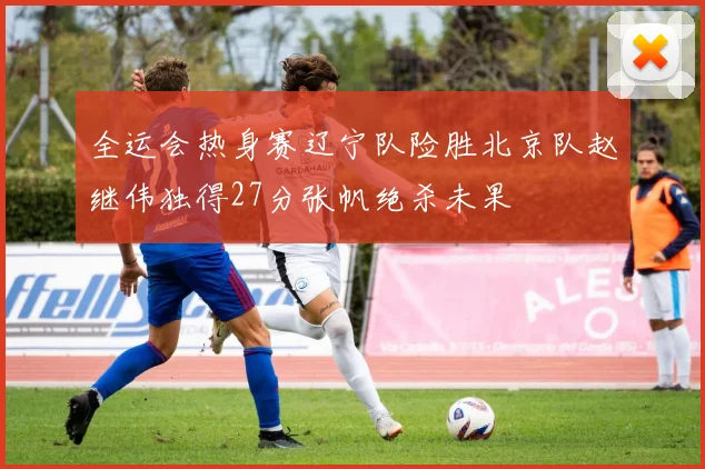 全运会热身赛辽宁队险胜北京队赵继伟独得27分张帆绝杀未果