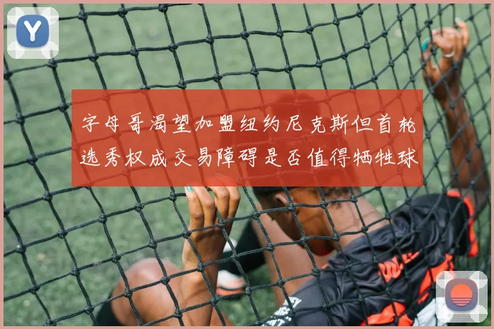 字母哥渴望加盟纽约尼克斯但首轮选秀权成交易障碍是否值得牺牲球队深度