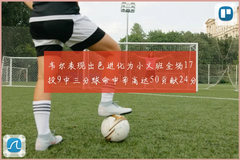韦尔表现出色进化为小文班全场17投9中三分球命中率高达50贡献24分10篮板