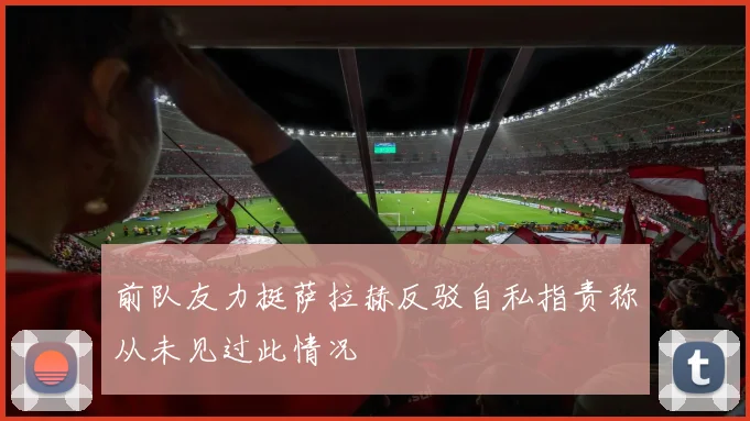 前队友力挺萨拉赫反驳自私指责称从未见过此情况