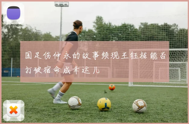 国足伤仲永的故事频现王钰栋能否打破宿命成幸运儿