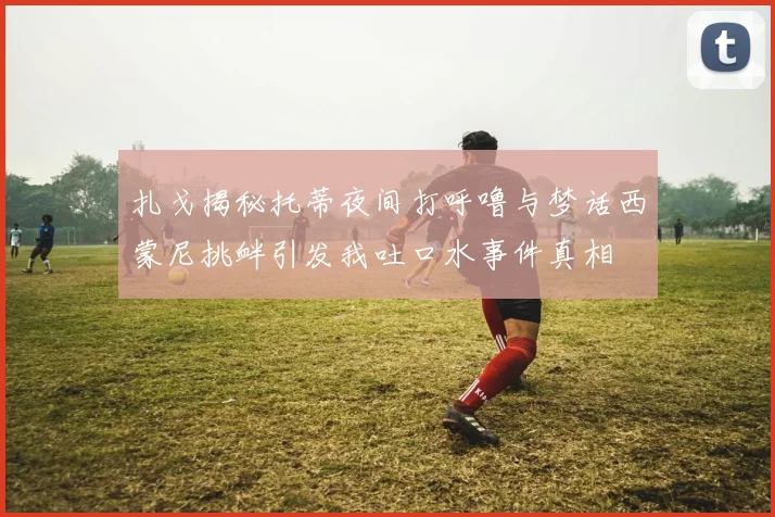 扎戈揭秘托蒂夜间打呼噜与梦话西蒙尼挑衅引发我吐口水事件真相