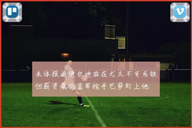 米体报道伊尔迪兹在尤文不可或缺但薪资最低蓝军枪手巴萨盯上他