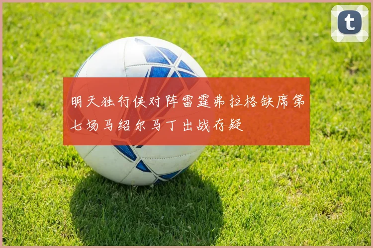 明天独行侠对阵雷霆弗拉格缺席第七场马绍尔马丁出战存疑