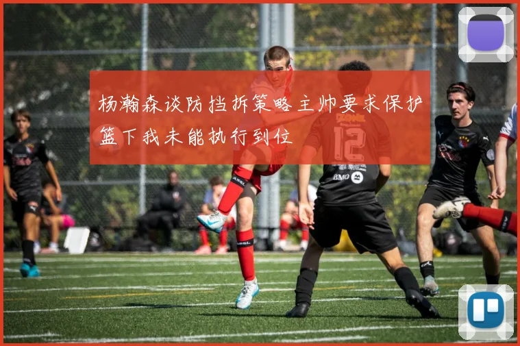 杨瀚森谈防挡拆策略主帅要求保护篮下我未能执行到位