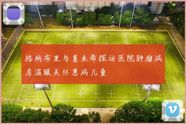 格纳布里与基米希探访医院肿瘤病房温暖关怀患病儿童