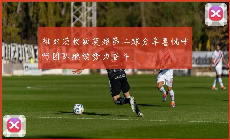 维尔茨收获英超第二球分享喜悦呼吁团队继续努力奋斗